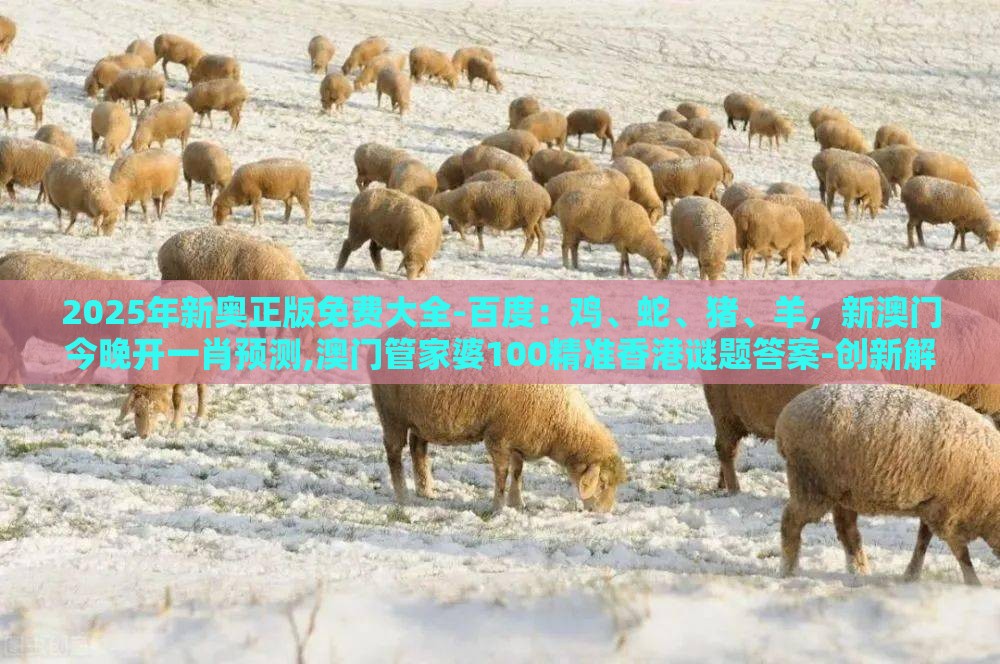 2025年新奥正版免费大全-百度：鸡、蛇、猪、羊，新澳门今晚开一肖预测,澳门管家婆100精准香港谜题答案-创新解读、专家解读解释与落实,规避不实吹嘘迷雾