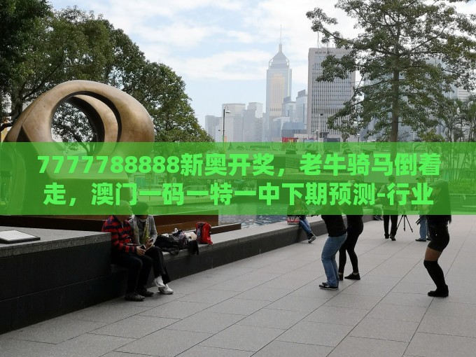 7777788888新奥开奖，老牛骑马倒着走，澳门一码一特一中下期预测-行业释义、专家解读解释与落实​,远离虚假幌子