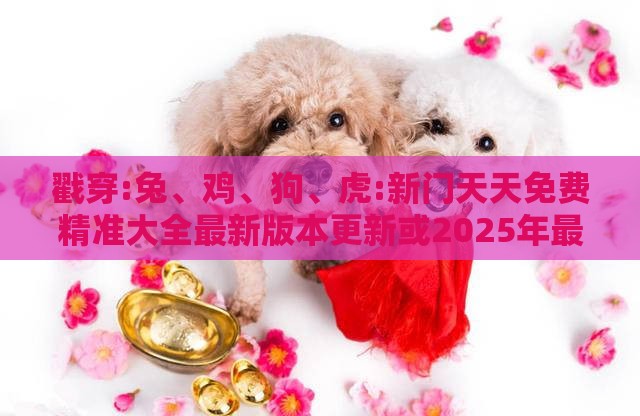 戳穿:兔、鸡、狗、虎:新门天天免费精准大全最新版本更新或2025年最新免费资料大全和抵制虚假造势风险-扼要释义、专家解析解释与落实​
