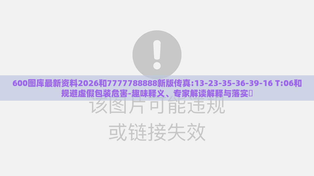 600图库最新资料2026和7777788888新版传真:13-23-35-36-39-16 T:06和规避虚假包装危害-趣味释义、专家解读解释与落实​