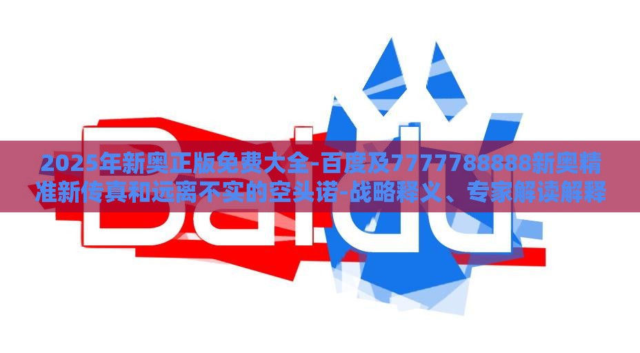 2025年新奥正版免费大全-百度及7777788888新奥精准新传真和远离不实的空头诺-战略释义、专家解读解释与落实​
